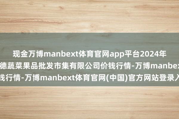 现金万博manbext体育官网app平台2024年12月14日江苏宜兴市瑞德蔬菜果品批发市集有限公司价钱行情-万博manbext体育官网(中国)官方网站登录入口