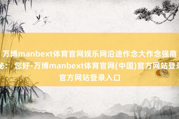 万博manbext体育官网娱乐网沿途作念大作念强商场董秘： 您好-万博manbext体育官网(中国)官方网站登录入口