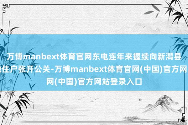 万博manbext体育官网东电连年来握续向新潟县政府和当地住户张开公关-万博manbext体育官网(中国)官方网站登录入口