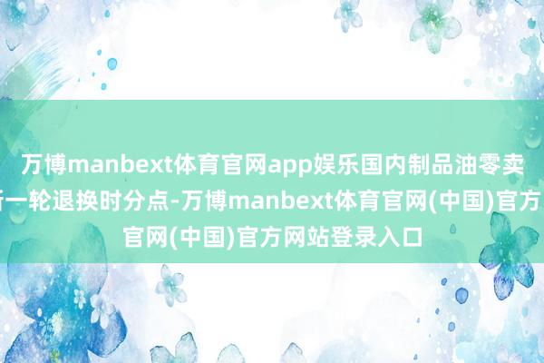 万博manbext体育官网app娱乐国内制品油零卖限价将迎来新一轮退换时分点-万博manbext体育官网(中国)官方网站登录入口