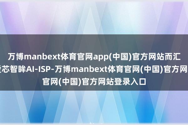 万博manbext体育官网app(中国)官方网站而汇聚自研的爱芯智眸AI-ISP-万博manbext体育官网(中国)官方网站登录入口