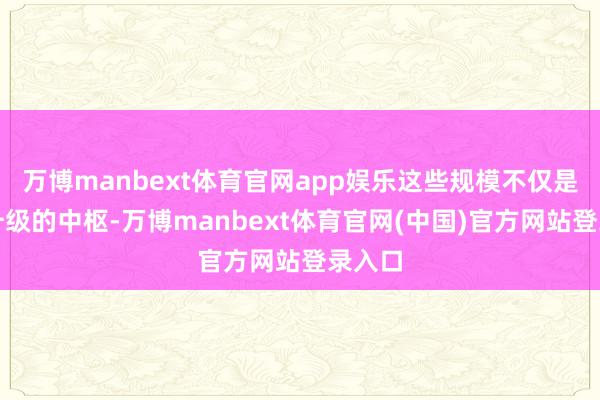 万博manbext体育官网app娱乐这些规模不仅是产业升级的中枢-万博manbext体育官网(中国)官方网站登录入口