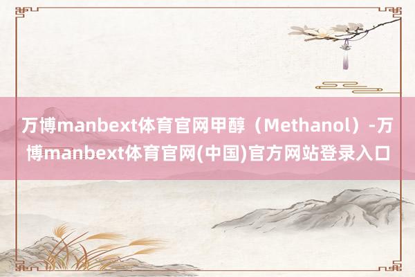 万博manbext体育官网甲醇（Methanol）-万博manbext体育官网(中国)官方网站登录入口