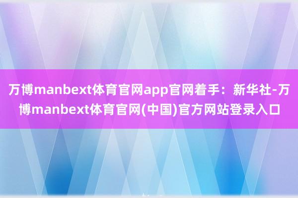 万博manbext体育官网app官网着手：新华社-万博manbext体育官网(中国)官方网站登录入口