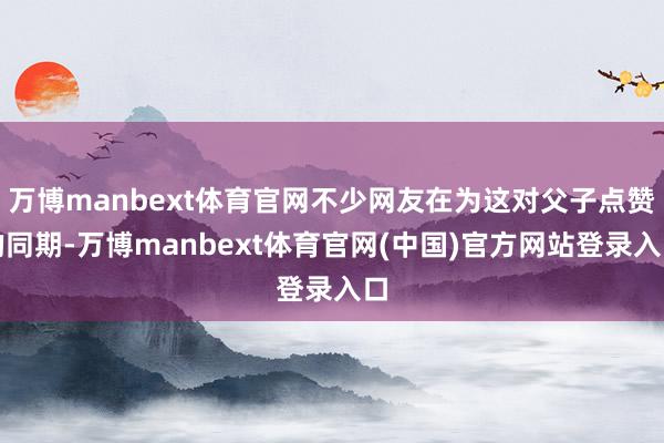 万博manbext体育官网不少网友在为这对父子点赞的同期-万博manbext体育官网(中国)官方网站登录入口