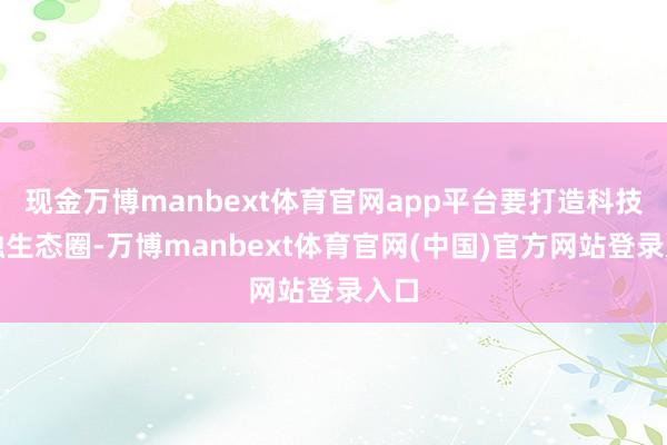 现金万博manbext体育官网app平台要打造科技金融生态圈-万博manbext体育官网(中国)官方网站登录入口