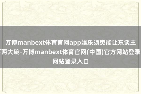 万博manbext体育官网app娱乐须臾能让东谈主吃下两大碗-万博manbext体育官网(中国)官方网站登录入口