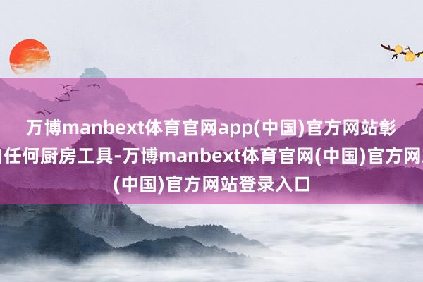 万博manbext体育官网app(中国)官方网站彰着不是出自任何厨房工具-万博manbext体育官网(中国)官方网站登录入口