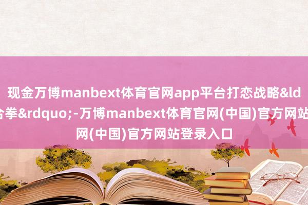 现金万博manbext体育官网app平台打恋战略&ldquo;组合拳&rdquo;-万博manbext体育官网(中国)官方网站登录入口