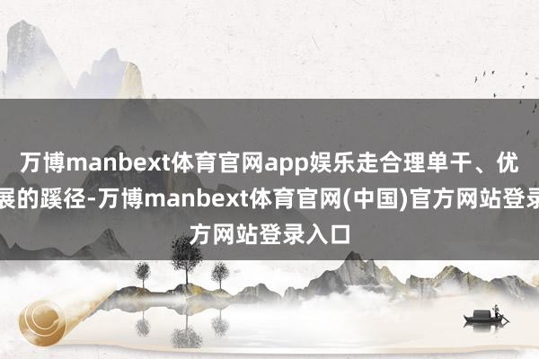 万博manbext体育官网app娱乐走合理单干、优化发展的蹊径-万博manbext体育官网(中国)官方网站登录入口
