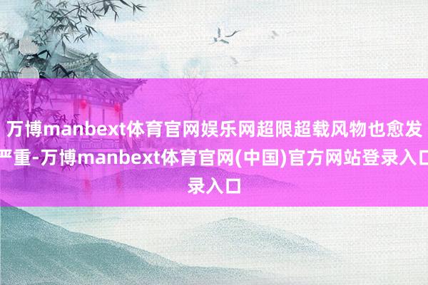 万博manbext体育官网娱乐网超限超载风物也愈发严重-万博manbext体育官网(中国)官方网站登录入口