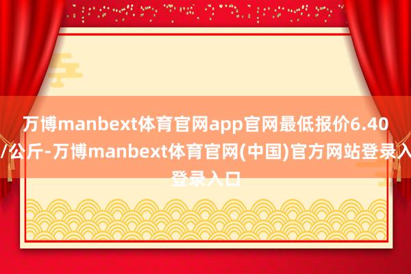 万博manbext体育官网app官网最低报价6.40元/公斤-万博manbext体育官网(中国)官方网站登录入口