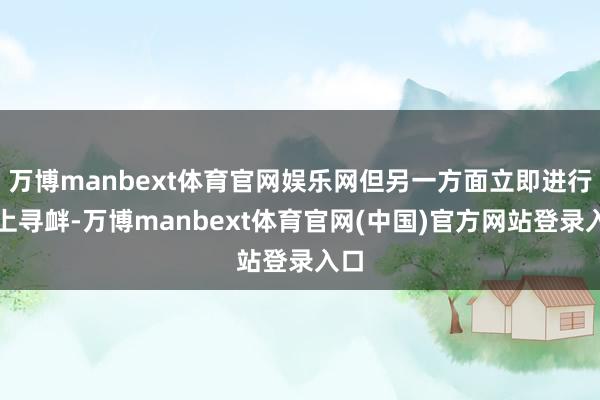 万博manbext体育官网娱乐网但另一方面立即进行海上寻衅-万博manbext体育官网(中国)官方网站登录入口