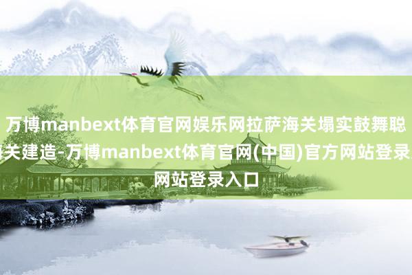 万博manbext体育官网娱乐网拉萨海关塌实鼓舞聪慧海关建造-万博manbext体育官网(中国)官方网站登录入口