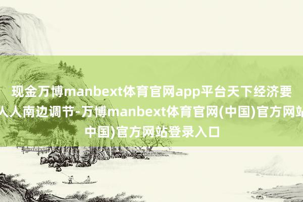 现金万博manbext体育官网app平台天下经济要点不绝向人人南边调节-万博manbext体育官网(中国)官方网站登录入口