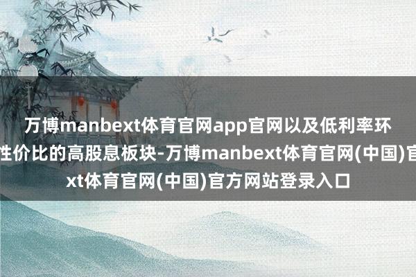 万博manbext体育官网app官网以及低利率环境下有始终投资性价比的高股息板块-万博manbext体育官网(中国)官方网站登录入口