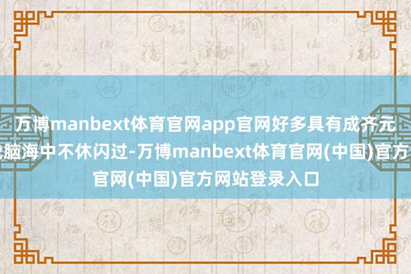 万博manbext体育官网app官网好多具有成齐元素的画面在我脑海中不休闪过-万博manbext体育官网(中国)官方网站登录入口