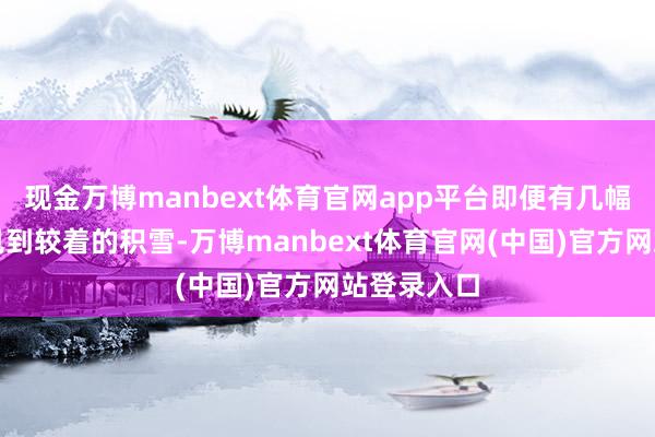 现金万博manbext体育官网app平台即便有几幅相片莫得见到较着的积雪-万博manbext体育官网(中国)官方网站登录入口