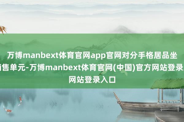 万博manbext体育官网app官网对分手格居品坐褥销售单元-万博manbext体育官网(中国)官方网站登录入口