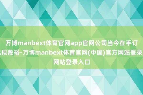 万博manbext体育官网app官网公司当今在手订单比拟敷裕-万博manbext体育官网(中国)官方网站登录入口