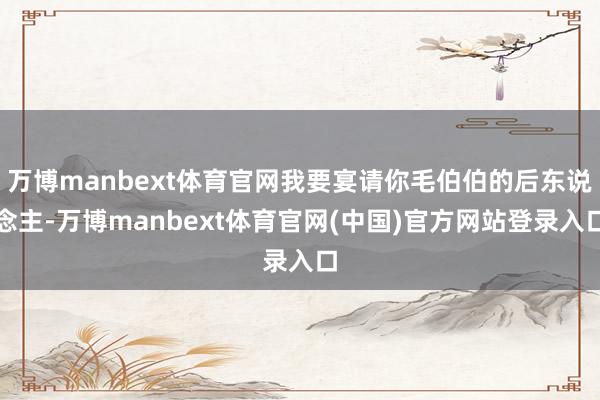 万博manbext体育官网我要宴请你毛伯伯的后东说念主-万博manbext体育官网(中国)官方网站登录入口