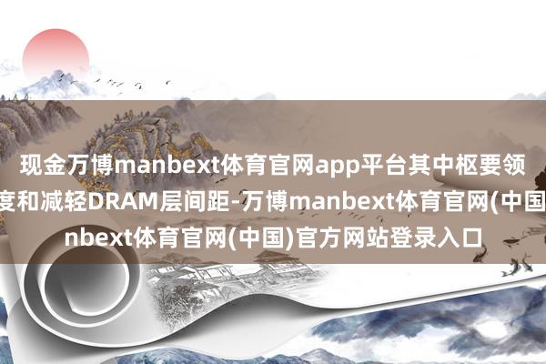 现金万博manbext体育官网app平台其中枢要领包括加多DRAM厚度和减轻DRAM层间距-万博manbext体育官网(中国)官方网站登录入口