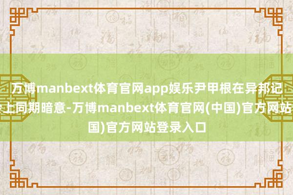 万博manbext体育官网app娱乐尹甲根在异邦记者茶话会上同期暗意-万博manbext体育官网(中国)官方网站登录入口