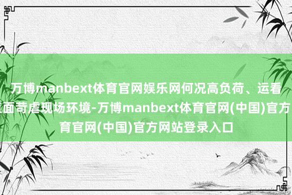 万博manbext体育官网娱乐网何况高负荷、运看成战、随时直面苛虐现场环境-万博manbext体育官网(中国)官方网站登录入口