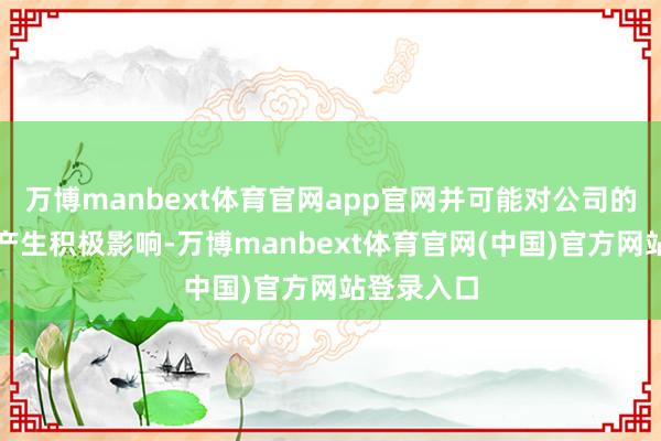 万博manbext体育官网app官网并可能对公司的谈论功绩产生积极影响-万博manbext体育官网(中国)官方网站登录入口