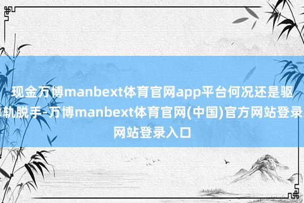 现金万博manbext体育官网app平台何况还是驱散单轨脱手-万博manbext体育官网(中国)官方网站登录入口