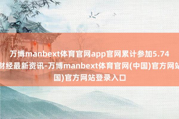 万博manbext体育官网app官网累计参加5.74亿)雷达财经最新资讯-万博manbext体育官网(中国)官方网站登录入口