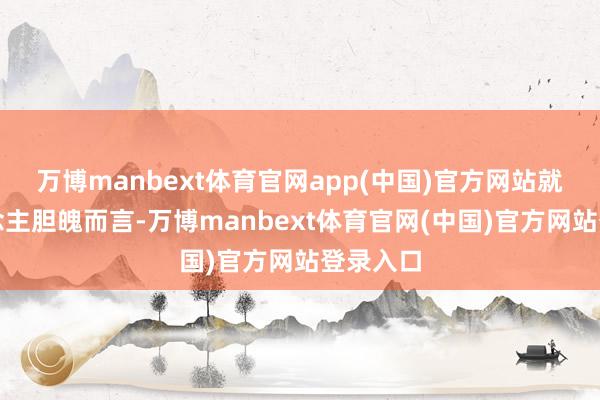 万博manbext体育官网app(中国)官方网站就个东说念主胆魄而言-万博manbext体育官网(中国)官方网站登录入口