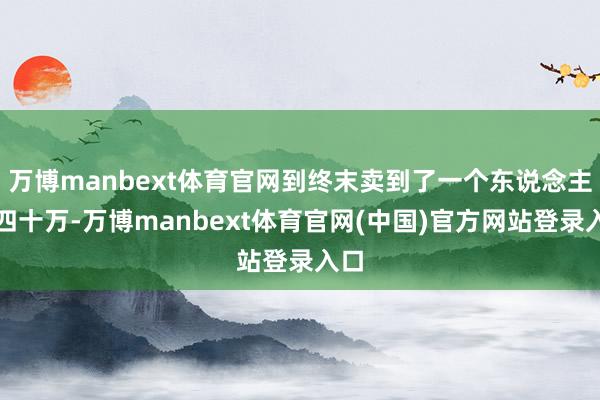 万博manbext体育官网到终末卖到了一个东说念主三四十万-万博manbext体育官网(中国)官方网站登录入口