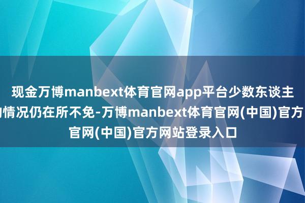现金万博manbext体育官网app平台少数东谈主抓不同倡导的情况仍在所不免-万博manbext体育官网(中国)官方网站登录入口
