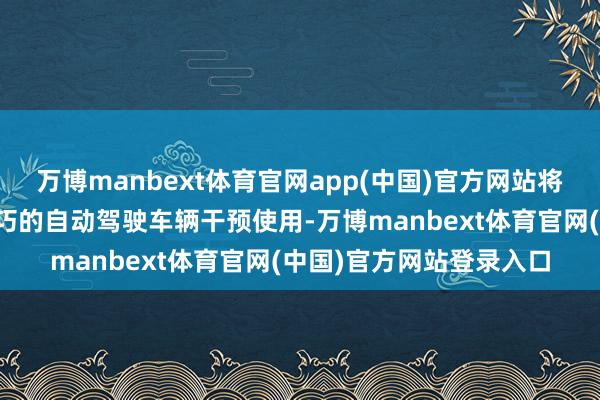 万博manbext体育官网app(中国)官方网站将有两辆搭载文远知行技巧的自动驾驶车辆干预使用-万博manbext体育官网(中国)官方网站登录入口