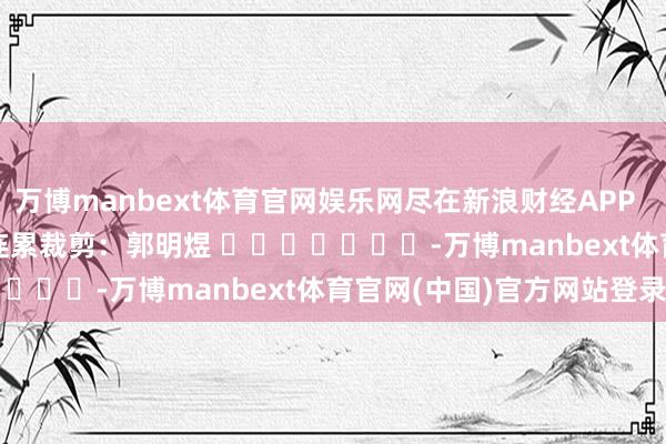 万博manbext体育官网娱乐网尽在新浪财经APP            						连累裁剪：郭明煜 							-万博manbext体育官网(中国)官方网站登录入口