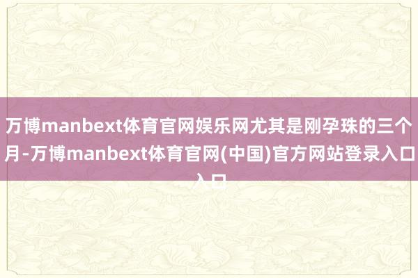 万博manbext体育官网娱乐网尤其是刚孕珠的三个月-万博manbext体育官网(中国)官方网站登录入口