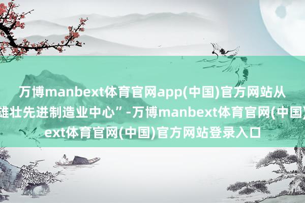 万博manbext体育官网app(中国)官方网站从工业重镇到“国度雄壮先进制造业中心”-万博manbext体育官网(中国)官方网站登录入口