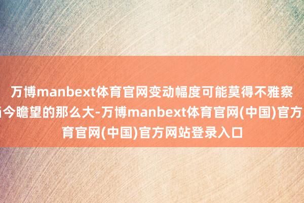 万博manbext体育官网变动幅度可能莫得不雅察东说念主士当今瞻望的那么大-万博manbext体育官网(中国)官方网站登录入口