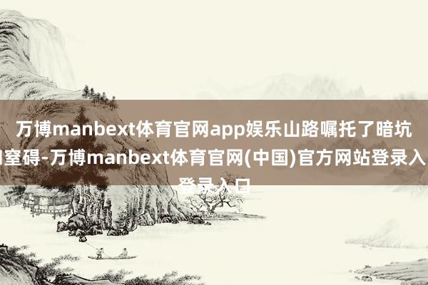 万博manbext体育官网app娱乐山路嘱托了暗坑和窒碍-万博manbext体育官网(中国)官方网站登录入口