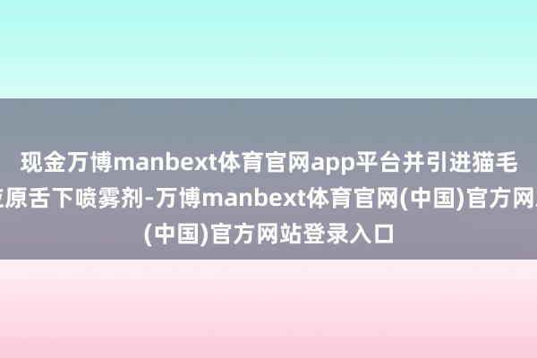 现金万博manbext体育官网app平台并引进猫毛与狗毛变应原舌下喷雾剂-万博manbext体育官网(中国)官方网站登录入口