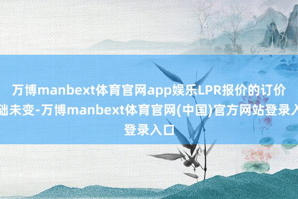 万博manbext体育官网app娱乐LPR报价的订价基础未变-万博manbext体育官网(中国)官方网站登录入口