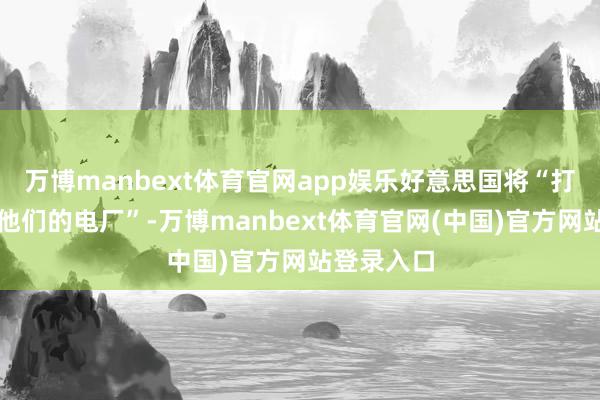 万博manbext体育官网app娱乐好意思国将“打击并摧残他们的电厂”-万博manbext体育官网(中国)官方网站登录入口