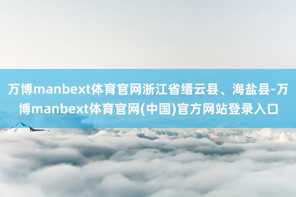 万博manbext体育官网浙江省缙云县、海盐县-万博manbext体育官网(中国)官方网站登录入口