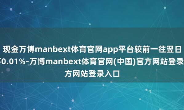 现金万博manbext体育官网app平台较前一往翌日下落0.01%-万博manbext体育官网(中国)官方网站登录入口