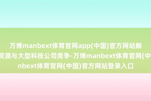 万博manbext体育官网app(中国)官方网站解释中国不错用更少的资源与大型科技公司竞争-万博manbext体育官网(中国)官方网站登录入口