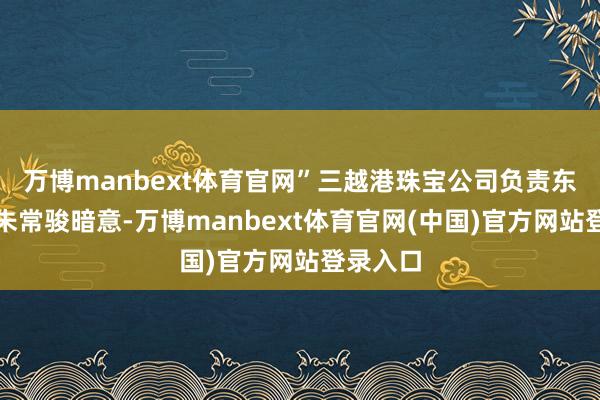 万博manbext体育官网”三越港珠宝公司负责东说念主朱常骏暗意-万博manbext体育官网(中国)官方网站登录入口