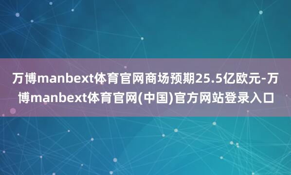万博manbext体育官网商场预期25.5亿欧元-万博manbext体育官网(中国)官方网站登录入口