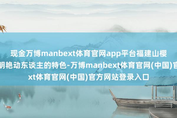 现金万博manbext体育官网app平台福建山樱花的花色呈现出明艳动东谈主的特色-万博manbext体育官网(中国)官方网站登录入口