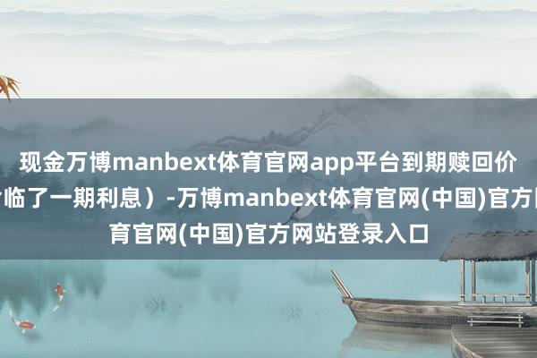 现金万博manbext体育官网app平台到期赎回价为115元(含临了一期利息)-万博manbext体育官网(中国)官方网站登录入口